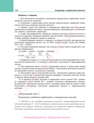 168 Альдегиды и карбоновые кислоты
Вопросы и задания
1. Чем объясняется способность насыщенных одноосновных карбоновых кислот
проявлять кислотные свойства?
2. В реакциях с веществами каких классов неорганических соединений прояв-
ляются кислотные свойства уксусной кислоты?
3. Укажите, какие типы реакций из приведенных характерны для насыщенных
одноосновных карбоновых кислот: реакции замещения, присоединения, восстановле-
ния, обмена, отщепления, гидратации.
4. В двух пронумерованных пробирках находятся растворы уксусной кислоты и
уксусного альдегида. Приведите наиболее простой способ, позволяющий распознать,
в какой пробирке находится каждое из веществ.
5. Укажите формулы веществ, в реакции с которыми вступают насыщенные од-
ноосновные карбоновые кислоты: СI2, AI, KОН, С2Н5ОН, Na2SO4, K2СO3, KСІ, KHSO3,
СН2 СН СН2ОН.
6. Составьте уравнения реакций, при помощи которых можно осуществить сле-
дующие превращения:
а) СН3ОН → НСНО → НСООН → НСООNa;
б) →⎯⎯ →⎯⎯⎯ →⎯
O2 Cl2[O]
PкpPdCl2 CuСl
C2H4 ... ... ... .
7. Определите объем (н. у.) газа, который выделится при взаимодействии этано-
вой кислоты массой 53,4 г со взятыми с избытком: а) магнием; б) гидрокарбонатом
натрия.
8. При нагревании смеси этанола и пропановой кислоты в присутствии серной
кислоты получили сложный эфир массой 348,84 г. Рассчитайте химическое количест-
во пропановой кислоты, вступившей в реакцию.
9. Рассчитайте массу хлорэтановой кислоты, полученной в реакции хлора объ-
емом (н. у.) 62,72 дм3
в присутствии красного фосфора с этановой кислотой, взятой
в избытке. Выход продукта реакции 0,85.
10. К водному раствору уксусной и муравьиной кислот массой 100 г добави-
ли гидроксид натрия массой 24 г, который полностью нейтрализовал кислоты.
В результате образовался раствор солей с массовой долей ацетата натрия 0,1984.
Рассчитайте химическое количество муравьиной кислоты в первоначальном
растворе.
Лабораторный опыт 5
Химические свойства карбоновых и минеральных кислот
1. Налейте в две пробирки растворы уксусной и хлороводородной кислот
объемом примерно 1—2 см3
и добавьте к ним несколько капель раствора метил-
оранжа или лакмуса. Отметьте, произошли ли изменения окраски индикатора.
Составьте уравнения электролитической диссоциации кислот.
Народная
асвета
Правообладатель Народная асвета
 