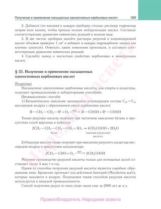 169
2. Добавьте (по каплям) в каждую пробирку столько раствора гидроксида
натрия (или калия), чтобы прошла полная нейтрализация кислот. Составьте
соответствующие уравнения химических реакций в ионном виде.
3. В две чистые пробирки налейте растворы уксусной и хлороводородной
кислот объемом примерно 1 см3
и добавьте в каждую гидрокарбонат натрия (на
кончике шпателя). Отметьте, какие изменения произошли, и составьте соот-
ветствующие уравнения химических реакций.
4. Сделайте вывод о кислотных свойствах карбоновых и минеральных
кислот.
§ 35. Получение и применение насыщенных
одноосновных карбоновых кислот
Получение
Насыщенные одноосновные карбоновые кислоты, как спирты и альдегиды,
получают промышленными и лабораторными способами.
Промышленные способы
1) Каталитическое окисление насыщенных углеводородов состава С20—С40
кислородом воздуха с образованием смеси карбоновых кислот:
R СН2 СН2 R′ + О2
кат.
⎯ →⎯⎯ R СООН + R′ COOH
Только уксусную кислоту получают при частичном окислении бутана в при-
сутствии солей марганца и кобальта:
2СН3 СН2 СН2 СН3 + 5О2 → 4СН3СООН + 2Н2О
бутан этановая (уксусная)
кислота
2) Уксусную кислоту также получают при окислении уксусного альдегида кис-
лородом воздуха в присутствии катализатора:
2СН3 СНО + О2
кат.
⎯ →⎯⎯ 2СН3СООН
Мировое производство уксусной кислоты только для непищевых целей со-
ставляет около 4 млн т в год.
Одним из способов получения уксусной кислоты является аэробное сбра-
живание вина. Брожение протекает под действием бактерий (Micoderma aceti),
которые находятся в воздухе. Получаемая таким способом уксусная кислота
используется в пищевой промышленности.
Способ получения уксуса из вина люди знали еще за 2000 лет до н.э.
Получение и применение насыщенных одноосновных карбоновых кислот
Народная
асвета
Правообладатель Народная асвета
 
