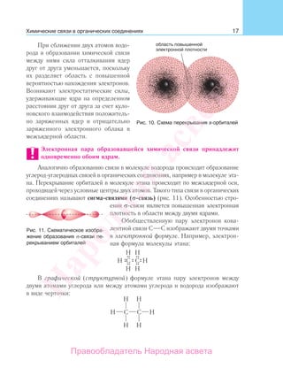 17
При сближении двух атомов водо-
рода и образовании химической связи
между ними сила отталкивания ядер
друг от друга уменьшается, поскольку
их разделяет область с повышенной
вероятностью нахождения электронов.
Возникают электростатические силы,
удерживающие ядра на определенном
расстоянии друг от друга за счет куло-
новского взаимодействия положитель-
но заряженных ядер и отрицательно
заряженного электронного облака в
межъядерной области.
Электронная пара образовавшейся химической связи принадлежит
одновременно обоим ядрам.
Аналогично образованию связи в молекуле водорода происходит образование
углерод-углеродных связей в органических соединениях, например в молекуле эта-
на. Перекрывание орбиталей в молекуле этана происходит по межъядерной оси,
проходящей через условные центры двух атомов. Такого типа связи в органических
соединениях называют сигма-связями (σ-связь) (рис. 11). Особенностью стро-
ения σ-связи является повышенная электронная
плотность в области между двумя ядрами.
Обобществленную пару электронов кова-
лентной связи С С изображают двумя точками
в электронной формуле. Например, электрон-
ная формула молекулы этана:
В графической (структурной) формуле этана пару электронов между
двумя атомами углерода или между атомами углерода и водорода изображают
в виде черточки:
Химические связи в органических соединениях
Рис. 10. Схема перекрывания s-орбиталей
Рис. 11. Схематическое изобра-
жение образования σ-связи пе-
рекрыванием орбиталей
Народная
асвета
Правообладатель Народная асвета
 