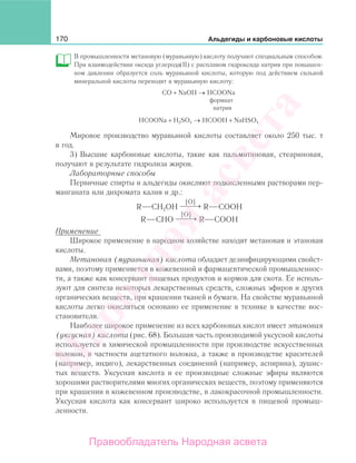 170 Альдегиды и карбоновые кислоты
В промышленности метановую (муравьиную) кислоту получают специальным способом.
При взаимодействии оксида углерода(ІІ) с расплавом гидроксида натрия при повышен-
ном давлении образуется соль муравьиной кислоты, которую под действием сильной
минеральной кислоты переводят в муравьиную кислоту:
СО + NaOH → HCOONa
формиат
натрия
HCOONa + H2SО4 → НСООН + NaHSО4
Мировое производство муравьиной кислоты составляет около 250 тыс. т
в год.
3) Высшие карбоновые кислоты, такие как пальмитиновая, стеариновая,
получают в результате гидролиза жиров.
Лабораторные способы
Первичные спирты и альдегиды окисляют подкисленными растворами пер-
манганата или дихромата калия и др.:
R CH2OH
[О]
⎯ →⎯⎯ R СООН
R СНО
[О]
⎯ →⎯⎯ R СООН
Применение
Широкое применение в народном хозяйстве находят метановая и этановая
кислоты.
Метановая (муравьиная) кислота обладает дезинфицирующими свойст-
вами, поэтому применяется в кожевенной и фармацевтической промышленнос-
ти, а также как консервант пищевых продуктов и кормов для скота. Ее исполь-
зуют для синтеза некоторых лекарственных средств, сложных эфиров и других
органических веществ, при крашении тканей и бумаги. На свойстве муравьиной
кислоты легко окисляться основано ее применение в технике в качестве вос-
становителя.
Наиболее широкое применение из всех карбоновых кислот имеет этановая
(уксусная) кислота (рис. 68). Большая часть производимой уксусной кислоты
используется в химической промышленности при производстве искусственных
волокон, в частности ацетатного волокна, а также в производстве красителей
(например, индиго), лекарственных соединений (например, аспирина), душис-
тых веществ. Уксусная кислота и ее производные сложные эфиры являются
хорошими растворителями многих органических веществ, поэтому применяются
при крашении в кожевенном производстве, в лакокрасочной промышленности.
Уксусная кислота как консервант широко используется в пищевой промыш-
ленности.
Народная
асвета
Правообладатель Народная асвета
 