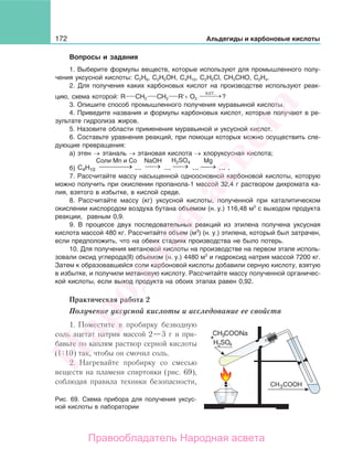 172 Альдегиды и карбоновые кислоты
Вопросы и задания
1. Выберите формулы веществ, которые используют для промышленного полу-
чения уксусной кислоты: С2Н6, C2H5OH, С4Н10, С2Н5Cl, СН3СНО, С2Н4.
2. Для получения каких карбоновых кислот на производстве используют реак-
цию, схема которой: R CH2 CH2 R′+ O2
кат.
⎯ →⎯⎯ ?
3. Опишите способ промышленного получения муравьиной кислоты.
4. Приведите названия и формулы карбоновых кислот, которые получают в ре-
зультате гидролиза жиров.
5. Назовите области применения муравьиной и уксусной кислот.
6. Составьте уравнения реакций, при помощи которых можно осуществить сле-
дующие превращения:
а) этен → этаналь → этановая кислота → хлоруксусная кислота;
б) →⎯ →⎯⎯ →⎯⎯⎯ →⎯
H2SO4Соли Mn и Co NaOH Mg
C4H10 ... ... ... ... .
7. Рассчитайте массу насыщенной одноосновной карбоновой кислоты, которую
можно получить при окислении пропанола-1 массой 32,4 г раствором дихромата ка-
лия, взятого в избытке, в кислой среде.
8. Рассчитайте массу (кг) уксусной кислоты, полученной при каталитическом
окислении кислородом воздуха бутана объемом (н. у.) 116,48 м3
с выходом продукта
реакции, равным 0,9.
9. В процессе двух последовательных реакций из этилена получена уксусная
кислота массой 480 кг. Рассчитайте объем (м3
) (н. у.) этилена, который был затрачен,
если предположить, что на обеих стадиях производства не было потерь.
10. Для получения метановой кислоты на производстве на первом этапе исполь-
зовали оксид углерода(II) объемом (н. у.) 4480 м3
и гидроксид натрия массой 7200 кг.
Затем к образовавшейся соли карбоновой кислоты добавили серную кислоту, взятую
в избытке, и получили метановую кислоту. Рассчитайте массу полученной органичес-
кой кислоты, если выход продукта на обоих этапах равен 0,92.
Практическая работа 2
Получение уксусной кислоты и исследование ее свойств
1. Поместите в пробирку безводную
соль ацетат натрия массой 2—3 г и при-
бавьте по каплям раствор серной кислоты
(1 10) так, чтобы он смочил соль.
2. Нагревайте пробирку со смесью
веществ на пламени спиртовки (рис. 69),
соблюдая правила техники безопасности,
Рис. 69. Схема прибора для получения уксус-
ной кислоты в лаборатории
Народная
асвета
Правообладатель Народная асвета
 