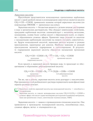 174 Альдегиды и карбоновые кислоты
Акриловая кислота
Простейшим представителем ненасыщенных одноосновных карбоновых
кислот с одной двойной связью в углеводородном заместителе является кислота
СН2 СН СООН, тривиальное название которой акриловая кислота (по
номенклатуре ИЮПАК — пропеновая кислота).
Акриловая кислота — бесцветная жидкость с резким запахом, растворимая
в воде и органических растворителях. Она обладает химическими свойствами,
присущими карбоновым кислотам: взаимодействует с активными металлами,
основаниями, солями более слабых кислот с образованием солей, со спирта-
ми с образованием сложных эфиров. Уравнения таких реакций по аналогии
с насыщенными карбоновыми кислотами вы можете составить самостоятель-
но. Будучи ненасыщенной кислотой, акриловая кислота вступает в реакции
присоединения, характерные для алкенов. Наиболее важными из реакций
присоединения являются гидрирование и галогенирование. В результа-
те гидрирования акриловой кислоты образуется насыщенная пропановая
кислота:
СН2 СН СООН + Н2
кат.
⎯ →⎯⎯ СН3 СН2 СООН
пропеновая пропановая кислота
(акриловая) кислота
Если прилить к акриловой кислоте бромную воду, то происходит ее обес-
цвечивание и образование дибромпропановой кислоты:
СН2 СН СООН + Br2
→⎯
H2O
CH2Br CHBr COOH
пропеновая 2,3-дибромпропановая
(акриловая) кислота кислота
Так же, как и алкены, акриловая кислота легко реагирует с окислителями.
При приливании к ней разбавленного раствора перманганата калия фиолетовая
окраска раствора исчезает.
Важнейшее свойство акриловой кислоты как ненасыщенной кислоты — способность к
полимеризации.
Акриловая кислота, ее гомолог метакриловая кислота СН2 С(СН3) СООН и
сложные эфиры этих кислот служатмономерами для получения полимерных материалов,
таких как органическое стекло, синтетические волокна (нитрон, ПАН).
Акриловая кислота — важное в промышленном отношении вещество. Она
применяется в производстве полиакриловой кислоты, ионообменных смол,
сложных эфиров, метил- и этилакрилатов и др.
Народная
асвета
Правообладатель Народная асвета
 