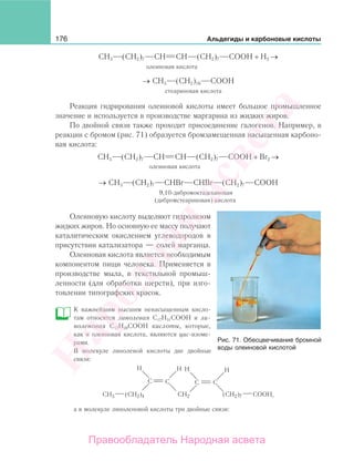 176 Альдегиды и карбоновые кислоты
СН3 (СН2)7 СН СН (СН2)7 СООН + Н2 →
олеиновая кислота
→ СН3 (СН2)16 СООН
стеариновая кислота
Реакция гидрирования олеиновой кислоты имеет большое промышленное
значение и используется в производстве маргарина из жидких жиров.
По двойной связи также проходит присоединение галогенов. Например, в
реакции с бромом (рис. 71) образуется бромзамещенная насыщенная карбоно-
вая кислота:
СН3 (СН2)7 СН СН (СН2)7 СООН + Вr2 →
олеиновая кислота
→ СН3 (СН2)7 СНВr СНВr (СН2)7 СООН
9,10-дибромоктадекановая
(дибромстеариновая) кислота
Олеиновую кислоту выделяют гидролизом
жидких жиров. Но основную ее массу получают
каталитическим окислением углеводородов в
присутствии катализатора — солей марганца.
Олеиновая кислота является необходимым
компонентом пищи человека. Применяется в
производстве мыла, в текстильной промыш-
ленности (для обработки шерсти), при изго-
товлении типографских красок.
К важнейшим высшим ненасыщенным кисло-
там относятся линолевая С17Н31СООН и ли-
ноленовая С17Н29СООН кислоты, которые,
как и олеиновая кислота, являются цис-изоме-
рами.
В молекуле линолевой кислоты две двойные
связи:
C
H H
C
CH3 (CH2)4
C
H H
C
CH2 COOH(CH2)7 ,
а в молекуле линоленовой кислоты три двойные связи:
Рис. 71. Обесцвечивание бромной
воды олеиновой кислотой
Народная
асвета
Правообладатель Народная асвета
 
