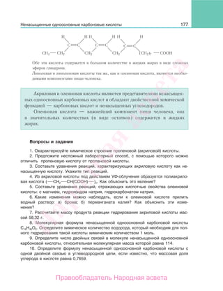177
C
H H
C C
H H
C
CH2
C
H H
C
CH2 COOH(CH2)7CH3 CH2
Обе эти кислоты содержатся в большом количестве в жидких жирах в виде сложных
эфиров глицерина.
Линолевая и линоленовая кислоты так же, как и олеиновая кислота, являются необхо-
димыми компонентами пищи человека.
Акриловая и олеиновая кислоты являются представителями ненасыщен-
ных одноосновных карбоновых кислот и обладают двойственной химической
функцией — карбоновых кислот и ненасыщенных углеводородов.
Олеиновая кислота — важнейший компонент пищи человека, она
в значительных количествах (в виде остатков) содержится в жидких
жирах.
Вопросы и задания
1. Охарактеризуйте химическое строение пропеновой (акриловой) кислоты.
2. Предложите несложный лабораторный способ, с помощью которого можно
отличить пропеновую кислоту от пропановой кислоты.
3. Составьте уравнения реакций, характеризующих акриловую кислоту как не-
насыщенную кислоту. Укажите тип реакций.
4. Из акриловой кислоты под действием УФ-облучения образуется полиакрило-
вая кислота ( СН2 СН(СООН) )n. Как объяснить это явление?
5. Составьте уравнения реакций, отражающих кислотные свойства олеиновой
кислоты: с магнием, гидроксидом натрия, гидрокарбонатом натрия.
6. Какие изменения можно наблюдать, если к олеиновой кислоте прилить
водный раствор: а) брома; б) перманганата калия? Как объяснить эти изме-
нения?
7. Рассчитайте массу продукта реакции гидрирования акриловой кислоты мас-
сой 58,32 г.
8. Молекулярная формула ненасыщенной одноосновной карбоновой кислоты
С18Н30О2. Определите химическое количество водорода, который необходим для пол-
ного гидрирования такой кислоты химическим количеством 1 моль.
9. Определите число двойных связей в молекуле ненасыщенной одноосновной
карбоновой кислоты, относительная молекулярная масса которой равна 114.
10. Определите формулу ненасыщенной одноосновной карбоновой кислоты с
одной двойной связью в углеводородной цепи, если известно, что массовая доля
углерода в кислоте равна 0,7659.
Ненасыщенные одноосновные карбоновые кислоты
Народная
асвета
Правообладатель Народная асвета
 