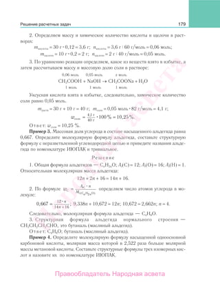 179
2. Определяем массу и химическое количество кислоты и щелочи в раст-
ворах:
mкислоты = 30 г 0,12 = 3,6 г; nкислоты = 3,6 г 60 г/моль = 0,06 моль;
mщелочи = 10 г 0,2 = 2 г; nщелочи = 2 г 40 г/моль = 0,05 моль.
3. По уравнению реакции определяем, какое из веществ взято в избытке, а
затем рассчитываем массу и массовую долю соли в растворе:
0,06 моль 0,05 моль х моль
CH3COOH + NaOH → CH3COONa + Н2О
1 моль 1 моль 1 моль
Уксусная кислота взята в избытке, следовательно, химическое количество
соли равно 0,05 моль.
mраств = 30 г + 10 г = 40 г; mсоли = 0,05 моль 82 г/моль = 4,1 г;
wсоли
г
г
=
4 1
40
100 10 25
,
% , %.=
Ответ: wсоли = 10,25 %.
Пример 3. Массовая доля углерода в составе насыщенного альдегида равна
0,667. Определите молекулярную формулу альдегида, составьте структурную
формулу с неразветвленной углеводородной цепью и приведите названия альде-
гида по номенклатуре ИЮПАК и тривиальное.
Решение
1. Общая формула альдегидов — CnH2nO; Аr(С) = 12; Аr(О) = 16; Аr(Н) = 1.
Относительная молекулярная масса альдегида:
12n + 2n + 16 = 14n + 16.
2. По формуле w
А n
M
n n
C
rC
r (C H O)
=
2
определяем число атомов углерода в мо-
лекуле:
0 667
12
14 16
, ;=
+
n
n
9,338n + 10,672 = 12n; 10,672 = 2,662n; n = 4.
Следовательно, молекулярная формула альдегида — С4Н8О.
3. Структурная формула альдегида нормального строения —
СН3СН2СН2СНО, это бутаналь (масляный альдегид).
Ответ: С4Н8О; бутаналь (масляный альдегид).
Пример 4. Определите молекулярную формулу насыщенной одноосновной
карбоновой кислоты, молярная масса которой в 2,522 раза больше молярной
массы метановой кислоты. Составьте структурные формулы трех изомерных кис-
лот и назовите их по номенклатуре ИЮПАК.
Решение расчетных задач
Народная
асвета
Правообладатель Народная асвета
 