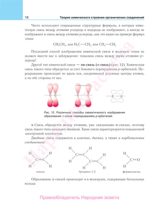 18 Теория химического строения органических соединений
Часто используют сокращенные структурные формулы, в которых хими-
ческую связь между атомами углерода и водорода не изображают, а иногда не
изображают и связь между атомами углерода, как это видно на примере формул
этана:
СН3СН3, или Н3С СН3, или СН3 СН3
Последний способ изображения химической связи в молекуле этана не
должен ввести вас в заблуждение: показана связь между двумя атомами уг-
лерода!
Другой тип химической связи — пи-связь (π-связь) (рис. 12). Химическая
связь такого типа образуется за счет бокового перекрывания р-орбиталей. Пе-
рекрывание происходит не вдоль оси, соединяющей условные центры атомов,
а по обе стороны от нее.
Рис. 12. Различные способы схематического изображения
образования π-связи перекрыванием р-орбиталей
π-Связь образуется между атомами, уже связанными σ-связью, поэтому
связь такого типа называют двойной. Такие связи характеризуются повышенной
электронной плотностью.
Двойные связи содержатся в алкенах, диенах, а также в карбонильных
соединениях:
Образование π-связей происходит и в молекулах, содержащих бензольные
кольца:
Народная
асвета
Правообладатель Народная асвета
 