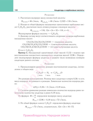 180 Альдегиды и карбоновые кислоты
Решение
1. Рассчитаем молярную массу неизвестной кислоты:
МНСООН = 46 г/моль; M n nC H O2 2
= 46 г/моль 2,522 = 116 г/моль.
2. Исходя из общей формулы насыщенных одноосновных карбоновых кис-
лот CnH2nO2, рассчитаем число атомов углерода в молекуле кислоты:
M n nr (C H O2 2 ) = 116; 12n + 2n + 32 = 116, n = 6.
Молекулярная формула кислоты — С6Н12О2.
3. Данному составу могут соответствовать следующие изомеры карбоновых
насыщенных кислот:
СН3СН2СН2СН2СН2СООН — гексановая кислота;
СН3СН(СН3)СН2СН2СООН — 4-метилпентановая кислота;
СН3СН(СН3)СН(СН3)СООН — 2,3-диметилбутановая кислота.
Ответ: С6Н12О2.
Пример 5. Насыщенный одноатомный спирт массой 13,32 г получен при
восстановлении неизвестного насыщенного альдегида массой 12,96 г. Опреде-
лите молекулярную формулу альдегида и укажите число возможных изомеров
альдегидов данного состава.
Решение
1. Проанализируем уравнение реакции восстановления альдегида, состав-
ленное в общем виде:
CnH2nO + H2 → CnH2n + 2O
1 моль 1 моль 1 моль
Это реакция присоединения. Разница масс альдегида и спирта 0,36 г и есть
масса водорода, вступившего в реакцию. Химическое количество водорода рав-
но:
n(Н2) = 0,36 г 2 г/моль = 0,18 моль.
2. Согласно уравнению реакции химическое количество водорода равно хи-
мическому количеству альдегида и равно 0,18 моль.
По формуле M m
n
= определяем молярную массу альдегида:
Mальд = 12,96 г 0,18 моль = 72 г/моль.
3. По общей формуле класса CnH2nO определяем формулу альдегида:
M n nC H O2
= 72 г/моль, следовательно, 12n + 2n + 16 =72.
Народная
асвета
Правообладатель Народная асвета
 