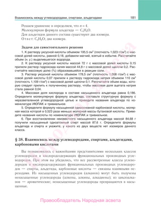 181
Решаем уравнение и определяем, что n = 4.
Молекулярная формула альдегида — С4Н8О.
Для альдегидов данного состава существуют два изомера.
Ответ: С4Н8О; два изомера.
Задачи для самостоятельного решения
1. К раствору уксусной кислоты объемом 195,5 см3
(плотность 1,023 г/см3
) с мас-
совой долей кислоты, равной 0,18, добавили магний, взятый в избытке. Рассчитайте
объем (н. у.) выделившегося водорода.
2. К раствору уксусной кислоты массой 72 г с массовой долей кислоты 0,15
прилили раствор гидроксида калия массой 44,8 г с массовой долей щелочи 0,2. Рас-
считайте массовую долю (%) образовавшейся в реакции соли.
3. Раствор уксусной кислоты объемом 178,5 см3
(плотность 1,008 г/см3
) с мас-
совой долей кислоты 0,07 прилили к раствору гидроксида натрия объемом 110 см3
(плотность 1,109 г/см3
) с массовой долей щелочи 0,1. Рассчитайте объем воды, кото-
рую следует прилить к полученному раствору, чтобы массовая доля ацетата натрия
стала равной 0,04.
4. Массовая доля кислорода в составе насыщенного альдегида равна 0,186.
Определите молекулярную формулу альдегида, составьте структурную формулу с
неразветвленной углеводородной цепью и приведите названия альдегида по но-
менклатуре ИЮПАК и тривиальное.
5. Определите формулу насыщенной одноосновной карбоновой кислоты, моляр-
ная масса которой в 0,523 раза меньше молярной массы бутановой кислоты. Приве-
дите названия кислоты по номенклатуре ИЮПАК и тривиальное.
6. При восстановлении неизвестного насыщенного альдегида массой 84,68 г
получили насыщенный одноатомный спирт массой 87,6 г. Определите формулы
альдегида и спирта и укажите, у какого из двух веществ нет изомеров данного
класса.
§ 38. Взаимосвязь между углеводородами, спиртами, альдегидами,
карбоновыми кислотами
Вы познакомились с важнейшими представителями нескольких классов
углеводородов и кислородсодержащих функциональных производных угле-
водородов. При этом вы убедились, что все рассмотренные классы углево-
дородов и кислородсодержащих функциональных производных углеводоро-
дов — спирты, альдегиды, карбоновые кислоты — связаны взаимными пе-
реходами. Из насыщенных углеводородов (алканов) могут быть получены
ненасыщенные углеводороды (алкены, алкины, алкадиены); из циклоалка-
нов — ароматические; ненасыщенные углеводороды превращаются в насы-
щенные.
Взаимосвязь между углеводородами, спиртами, альдегидами
Народная
асвета
Правообладатель Народная асвета
 