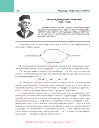 182 Альдегиды и карбоновые кислоты
Известные вам взаимные переходы между углеводородами можно свести в
следующую общую схему:
ненасыщенные
насыщенные
ароматические
циклоалканы
В исследовании взаимных превращений углеводородов основополагающее
значение имеют работы русского ученого Н. Д. Зелинского и его научной школы.
Рассмотрим, какие реакции необходимо провести, чтобы получить из насы-
щенного углеводорода (например, метана) галогенопроизводное ароматического
углеводорода (бромбензол):
СН4 → С2Н2 → С6Н6 → С6Н5Вr.
Вы знаете, что ацетилен можно получить в реакции метана с дозированным
количеством кислорода. Далее при пропускании ацетилена через нагретый ак-
тивированный уголь синтезируется бензол, из которого в реакции с бромом в
присутствии специального катализатора образуется бромбензол.
Между различными классами углеводородов, спиртами, альдегидами и кар-
боновыми кислотами также существуют взаимные переходы (рис. 72). Изучая
способы получения насыщенных одноатомных спиртов, вы проследили связь
между углеводородами и спиртами. Углеводороды можно превратить в гало-
генопроизводные, а из галогенопроизводных получить спирты. Спирты можно
получать и в процессе гидратации алкенов. Исходя из спиртов, можно получить
альдегиды, а из альдегидов — карбоновые кислоты. Таким образом, все рас-
смотренные классы органических соединений — от углеводородов до карбоно-
вых кислот — находятся в тесной взаимосвязи.
Николай Дмитриевич Зелинский
(1861—1953)
Российский химик-органик. Открыл каталитическое пре-
вращение циклопарафинов в ароматические углеводороды,
каталитический крекинг углеводородов нефти, синтез бензо-
ла из ацетилена на активированном угле. Изобрел универ-
сальный противогаз.
Народная
асвета
Правообладатель Народная асвета
 