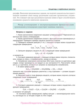 184 Альдегиды и карбоновые кислоты
раграфа. Выполняя предложенные задания, вы получите доказательства сущест-
вования взаимной связи между различными классами органических соедине-
ний. Это поможет вам при дальнейшем изучении химии и будет способствовать
пониманию сущности химических процессов.
Между углеводородами и кислородсодержащими функциональными
производными углеводородов существуют взаимные переходы.
Вопросы и задания
1. Какие органические соединения называют углеводородами? Перечислите из-
вестные вам классы углеводородов.
2. Какие органические соединения относят к функциональным производным уг-
леводородов? Приведите примеры веществ различных классов.
3. Приведите названия реакций (1—4), с помощью которых можно осуществить
следующие превращения:
1 2 3 4
С2Н6 → С2Н4 → С2Н6 → С2Н5Сl → С2Н4
4. Запишите формулы веществ А и Б в следующей схеме превращений:
С6Н6 → А → Б → С6Н5ОН
и назовите их.
5. Составьте уравнения реакций, с помощью которых можно получить этиленгли-
коль, исходя из этана, и тетрабромметан, исходя из метана.
6. Нитробензол химическим количеством 423,2 моль получен из ацетилена в две
стадии, потери производства на каждой из них составляли 8 %. Рассчитайте объем
(м3
) (н. у.) ацетилена, который был затрачен на производство нитробензола.
7. В схеме превращений
С4Н10→ СН3СООН → СН3СООNa → СН4 → СН3Cl
запишите над стрелками формулы реагентов, а под стрелками — условия осущест-
вления реакций.
8. Запишите вместо точек формулы веществ, которые можно получить согласно
следующей схеме превращений:
⎯ →⎯⎯⎯ ⎯ →⎯⎯⎯ ⎯ →⎯⎯⎯ ⎯ →⎯⎯⎯
Mg
... ... ... ...
1500 °С Н2О Cu(OH)2,
CH4
Н , Hg2++
t
9. Составьте уравнения реакций, с помощью которых можно осуществить сле-
дующие превращения:
C2H6 → C2H5Cl → C2H4 → C2H5OH → CH3CHO → C2H5OH,
и назовите тип реакций.
10. Составьте схему превращений: карбид кальция → монохлоруксусная кисло-
та, состоящую из: а) четырех стадий; б) пяти стадий.
Народная
асвета
Правообладатель Народная асвета
 