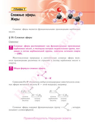 Сложные эфиры являются функциональными производными карбоновых
кислот.
§ 39. Сложные эфиры
Строение
Сложные эфиры рассматривают как функциональные производные
карбоновых кислот, в молекулах которых гидроксильная группа, вхо-
дящая в состав карбоксильной группы, замещена остатком спирта
(OR).
Многочисленные природные и синтетические сложные эфиры явля-
ются производными различных по строению и составу карбоновых кислот и
спиртов.
Общая формула сложных эфиров
Символами R и R′ обозначены любые углеводородные заместители (в слож-
ных эфирах метановой кислоты R — атом водорода), например:
Сложные эфиры содержат функциональную группу , которую
называют сложноэфирной.
Народная
асвета
Правообладатель Народная асвета
 