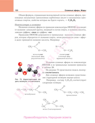 186 Сложные эфиры. Жиры
Общая формула, отражающая молекулярный состав сложных эфиров, про-
изводных насыщенных одноосновных карбоновых кислот и насыщенных одно-
атомных спиртов, свойства которых вы будете изучать, — CnH2nО2.
Номенклатура и изомерия
Названия сложных эфиров по правилам номенклатуры ИЮПАК производят
от названия алкильной группы, входящей в состав спирта, и названия кислоты,
заменяя суффикс -овая на суффикс -оат.
Правилами ИЮПАК допускаются и тривиальные названия сложных эфи-
ров, которые образуются от названия спирта, затем указывается слово «эфир»
и далее приводится название кислоты. Например:
метилэтаноат
(метиловый эфир
уксусной кислоты)
этилметаноат
(этиловый эфир
муравьиной кислоты)
Названия сложных эфиров по номенклатуре
ИЮПАК и их тривиальные названия приведены
в таблице 28.
На рисунке 73 представлена модель молеку-
лы этилметаноата.
Для сложных эфиров возможно существова-
ние структурной изомерии внутри класса.
Например, составу С5Н10О2 соответствуют
следующие изомеры:
метилбутаноат
метил-2-метилпропаноат
пропилэтаноат
Рис. 73. Шаростержневая мо-
дель молекулы этилметаноата
Народная
асвета
Правообладатель Народная асвета
 