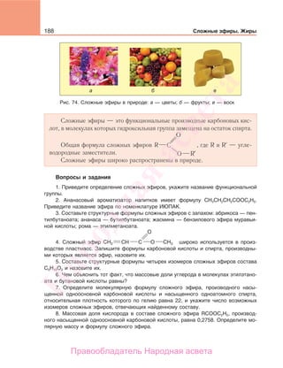 188 Сложные эфиры. Жиры
Сложные эфиры — это функциональные производные карбоновых кис-
лот, в молекулах которых гидроксильная группа замещена на остаток спирта.
Общая формула сложных эфиров
O
C
O
R
R
где R и R — угле-
водородные заместители.
Сложные эфиры широко распространены в природе.
Вопросы и задания
1. Приведите определение сложных эфиров, укажите название функциональной
группы.
2. Ананасовый ароматизатор напитков имеет формулу СН3СН2СН2СООС2Н5.
Приведите название эфира по номенклатуре ИЮПАК.
3. Составьте структурные формулы сложных эфиров с запахом: абрикоса — пен-
тилбутаноата; ананаса — бутилбутаноата; жасмина — бензилового эфира муравьи-
ной кислоты; рома — этилметаноата.
4. Сложный эфир CH2 CH3СH OC
O
широко используется в произ-
водстве пластмасс. Запишите формулы карбоновой кислоты и спирта, производны-
ми которых является эфир, назовите их.
5. Составьте структурные формулы четырех изомеров сложных эфиров состава
С5Н10О2 и назовите их.
6. Чем объяснить тот факт, что массовые доли углерода в молекулах этилэтано-
ата и бутановой кислоты равны?
7. Определите молекулярную формулу сложного эфира, производного насы-
щенной одноосновной карбоновой кислоты и насыщенного одноатомного спирта,
относительная плотность которого по гелию равна 22, и укажите число возможных
изомеров сложных эфиров, отвечающих найденному составу.
8. Массовая доля кислорода в составе сложного эфира RCOOC2H5, производ-
ного насыщенной одноосновной карбоновой кислоты, равна 0,2758. Определите мо-
лярную массу и формулу сложного эфира.
Рис. 74. Сложные эфиры в природе: а — цветы; б — фрукты; в — воск
Народная
асвета
Правообладатель Народная асвета
 