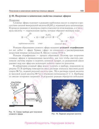 189
§ 40. Получение и химические свойства сложных эфиров
Получение
Сложные эфиры получают в реакциях карбоновых кислот и спиртов в при-
сутствии сильной минеральной кислоты (H2SO4), играющей роль катализатора.
В процессе реакции от молекулы спирта отщепляется атом водорода, а от моле-
кулы кислоты — гидроксильная группа, которые образуют молекулу воды:
⎯ →⎯⎯← ⎯⎯⎯
H2SO4
спирт
OR′H H2O+ +
Реакцию образования сложного эфира называют реакцией этерификации
(от лат. acfher — эфир). Термин «эфир» по отношению к рассматриваемым
веществам впервые использовал К. Шееле в конце ХVIII в.
Реакция этерификации — процесс обратимый. Поэтому при получении
сложных эфиров в промышленных масштабах, для того чтобы сместить рав-
новесие системы вправо и получить основной продукт, из реакционной смеси
удаляют воду или эфир или используют избыток одного из реагентов.
В лаборатории сложный эфир можно получить в приборе, показанном на
рисунке 75. В пробирку помещается смесь раствора этанола (с массовой долей
спирта 96 %), ледяной уксусной кислоты (рис. 76) и раствора серной кислоты
(с массовой долей кислоты 80 %) в объемном соотношении 2 1 1. Пробирку
со смесью осторожно нагревают. В результате реакции образуется небольшое
Рис. 75. Схема прибора для получения
сложного эфира Рис. 76. Ледяная уксусная кислота
Получение и химические свойства сложных эфиров
Народная
асвета
Правообладатель Народная асвета
 
