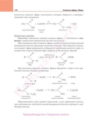 190 Сложные эфиры. Жиры
количество сложного эфира этилэтаноата, который собирается в пробирке-
приемнике при охлаждении:
⎯ →⎯⎯← ⎯⎯⎯
H+
уксусная кислота этиловый
спирт
этилэтаноат
C2H5OH
C2H5
H2O+ +CH3 CH3
Химические свойства
Важнейшее химическое свойство сложных эфиров — способность к гид-
ролизу в присутствии минеральной кислоты или щелочи.
При нагревании смеси сложного эфира с разбавленным раствором сильной
минеральной кислоты происходит кислотный гидролиз. При гидролизе молеку-
лы сложного эфира разрушаются и образуются карбоновая кислота и спирт, из
которых был получен сложный эфир. Гидролиз в кислой среде обратим:
H2SO4 (конц.)
H2O+ +⎯ →⎯⎯⎯⎯→⎯⎯⎯
спирткарбоновая
кислота
сложный
эфир
t
При щелочном гидролизе сложных эфиров образуются спирт и соль кар-
боновой кислоты. Реакция необратима:
Образовавшийся спирт удаляют перегонкой, а соль карбоновой кислоты,
при необходимости, действием сильной минеральной кислоты переводят в кар-
боновую кислоту:
Народная
асвета
Правообладатель Народная асвета
 