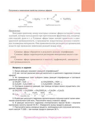 191
Применение
Благодаря приятному запаху некоторые сложные эфиры составляют основу
эссенций, которые используются при приготовлении фруктовых вод, кондитер-
ских изделий, духов и т. д. Сложные эфиры также находят применение в лако-
красочной промышленности, в производстве искусственных волокон и некото-
рых полимерных материалов. Они применяются как растворители органических
веществ при проведении химических реакций между ними.
Сложные эфиры образуются в результате реакции этерификации.
Сложные эфиры гидролизуются растворами минеральных кислот и ще-
лочей.
Сложные эфиры применяются в пищевой, парфюмерной, лакокрасоч-
ной промышленности.
Вопросы и задания
1. Какую реакцию называют реакцией этерификации?
2. В чем состоит различие реакций кислотного и щелочного гидролиза сложных
эфиров?
3. Из приведенных схем выберите схемы реакций этерификации и составьте
уравнения реакций:
а) CH3OH + CuO →; в) СН3СООСН3 + КОН →;
б) C2H5OH + C2H5COOH →; г) С4Н9СООН + СН3ОН →.
4. Составьте уравнения реакций, при помощи которых можно осуществить сле-
дующие превращения:
а) СН3СНО → СН3СООН → СН3СООС3Н7 → С3Н7ОН → С3Н7Cl;
б) →⎯ →⎯⎯ →⎯⎯⎯ →⎯
О2
Соли Mn и Co
СH3OH
H2OH
+
HClNaOH
C4H10 ... ... ... ... .
5. В реакции щелочного гидролиза пропилэтаноата получили ацетат калия хими-
ческим количеством 0,58 моль. Рассчитайте массу сложного эфира.
6. В реакции кислотного гидролиза этилпропаноата массой 82,62 г получили
пропановую кислоту массой 54,76 г. Определите выход продукта реакции.
7. Рассчитайте массы исходных веществ, необходимых для получения метилэта-
ноата массой 71,928 г, при выходе продукта реакции 90 %.
Получение и химические свойства сложных эфиров
Народная
асвета
Правообладатель Народная асвета
 