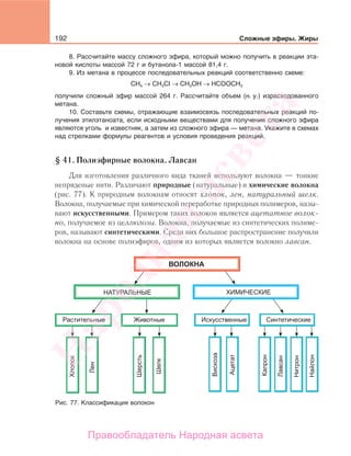192 Сложные эфиры. Жиры
8. Рассчитайте массу сложного эфира, который можно получить в реакции эта-
новой кислоты массой 72 г и бутанола-1 массой 81,4 г.
9. Из метана в процессе последовательных реакций соответственно схеме:
СН4 → CH3CI → СН3ОН → НСООСН3
получили сложный эфир массой 264 г. Рассчитайте объем (н. у.) израсходованного
метана.
10. Составьте схемы, отражающие взаимосвязь последовательных реакций по-
лучения этилэтаноата, если исходными веществами для получения сложного эфира
являются уголь и известняк, а затем из сложного эфира — метана. Укажите в схемах
над стрелками формулы реагентов и условия проведения реакций.
§ 41. Полиэфирные волокна. Лавсан
Для изготовления различного вида тканей используют волокна — тонкие
непряденые нити. Различают природные (натуральные) и химические волокна
(рис. 77). К природным волокнам относят хлопок, лен, натуральный шелк.
Волокна, получаемые при химической переработке природных полимеров, назы-
вают искусственными. Примером таких волокон является ацетатное волок-
но, получаемое из целлюлозы. Волокна, получаемые из синтетических полиме-
ров, называют синтетическими. Среди них большое распространение получили
волокна на основе полиэфиров, одним из которых является волокно лавсан.
Рис. 77. Классификация волокон
Народная
асвета
Правообладатель Народная асвета
 