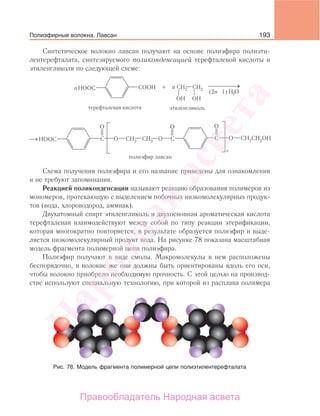 193
Синтетическое волокно лавсан получают на основе полиэфира полиэти-
лентерефталата, синтезируемого поликонденсацией терефталевой кислоты и
этиленгликоля по следующей схеме:
(2n - 1)
Схема получения полиэфира и его название приведены для ознакомления
и не требуют запоминания.
Реакцией поликонденсации называют реакцию образования полимеров из
мономеров, протекающую с выделением побочных низкомолекулярных продук-
тов (вода, хлороводород, аммиак).
Двухатомный спирт этиленгликоль и двухосновная ароматическая кислота
терефталевая взаимодействуют между собой по типу реакции этерификации,
которая многократно повторяется, в результате образуется полиэфир и выде-
ляется низкомолекулярный продукт вода. На рисунке 78 показана масштабная
модель фрагмента полимерной цепи полиэфира.
Полиэфир получают в виде смолы. Макромолекулы в нем расположены
беспорядочно, в волокне же они должны быть ориентированы вдоль его оси,
чтобы волокно приобрело необходимую прочность. С этой целью на производ-
стве используют специальную технологию, при которой из расплава полимера
Рис. 78. Модель фрагмента полимерной цепи полиэтилентерефталата
Полиэфирные волокна. Лавсан
Народная
асвета
Правообладатель Народная асвета
 