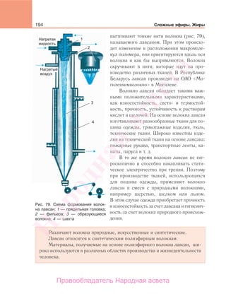194 Сложные эфиры. Жиры
вытягивают тонкие нити волокна (рис. 79),
называемого лавсаном. При этом происхо-
дит изменение в расположении макромоле-
кул полимера, они ориентируются вдоль оси
волокна и как бы выпрямляются. Волокна
скручивают в нити, которые идут на про-
изводство различных тканей. В Республике
Беларусь лавсан производят на ОАО «Мо-
гилевхимволокно» в Могилеве.
Волокно лавсан обладает такими важ-
ными положительными характеристиками,
как износостойкость, свето- и термостой-
кость, прочность, устойчивость к растворам
кислот и щелочей. На основе волокна лавсан
изготавливают разнообразные ткани для по-
шива одежды, трикотажные изделия, тюль,
технические ткани. Широко известны изде-
лия из технической ткани на основе лавсана:
пожарные рукава, транспортные ленты, ка-
наты, паруса и т. д.
В то же время волокно лавсан не гиг-
роскопично и способно накапливать стати-
ческое электричество при трении. Поэтому
при производстве тканей, использующихся
для пошива одежды, применяют волокно
лавсан в смеси с природными волокнами,
например шерстью, шелком или льном.
В этом случае одежда приобретает прочность
и износостойкость за счет лавсана и гигиенич-
ность за счет волокна природного происхож-
дения.
Различают волокна природные, искусственные и синтетические.
Лавсан относится к синтетическим полиэфирным волокнам.
Материалы, получаемые на основе полиэфирного волокна лавсан, ши-
роко используются в различных областях производства и жизнедеятельности
человека.
Рис. 79. Схема формования волок-
на лавсан: 1 — прядильная головка;
2 — фильера; 3 — образующиеся
волокна; 4 — шахта
Народная
асвета
Правообладатель Народная асвета
 