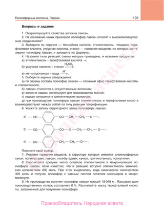 195
Вопросы и задания
1. Охарактеризуйте свойства волокна лавсан.
2. На основании каких признаков полиэфир лавсан относят к высокомолекуляр-
ным соединениям?
3. Выберите из перечня — бензойная кислота, этиленгликоль, глицерин, тере-
фталевая кислота, уксусная кислота, этанол — названия веществ, из которых синте-
зируют полиэфир лавсан, и запишите их формулы.
4. Назовите типы реакций, схемы которых приведены, и названия продуктов:
а) этиленгликоль + терефталевая кислота →;
б) уксусная кислота + этанол →⎯
H2SO4
;
в) метилпропаноат + вода →⎯
H+
.
5. Выберите верные утверждения:
а) по своему составу полиэфир лавсан — сложный эфир терефталевой кислоты
и этиленгликоля;
б) лавсан относится к искусственным волокнам;
в) волокно лавсан используют для производства тканей;
г) лавсан относится к синтетическим волокнам;
д) при производстве полиэфира лавсан этиленгликоль и терефталевая кислота
взаимодействуют между собой по типу реакции этерификации.
6. Укажите запись структурного звена полиэфира лавсан:
CO CO Oa) CH2 CH2
CO CO Oб) CH2 CH2
CO Oв) CH2 CH2
O
;
;
.
Поясните свой выбор.
7. Укажите названия веществ, в структуре которых имеются сложноэфирные
связи: полиизопрен, лавсан, полибутадиен, кумол, пропилэтаноат, полиэтилен.
8. Рассчитайте среднее число остатков этиленгликоля в макромолекуле по-
лиэфира лавсан, если известно, что в реакцию вступил этиленгликоль химичес-
ким количеством 200 моль. При этом выделилась вода химическим количеством
395 моль и получен полиэфир с равным числом остатков мономеров в макро-
молекуле.
9. На производстве получен полиэфир лавсан массой 18 048 кг. Массовая доля
производственных потерь составляет 6 %. Рассчитайте массу терефталевой кисло-
ты, затраченной для получения полиэфира.
Полиэфирные волокна. Лавсан
Народная
асвета
Правообладатель Народная асвета
 