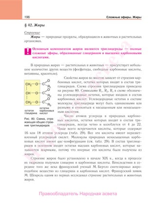 196 Сложные эфиры. Жиры
§ 42. Жиры
Строение
Жиры — природные продукты, образующиеся в животных и растительных
организмах.
Основным компонентом жиров являются триглицериды — полные
сложные эфиры, образованные глицерином и высшими карбоновыми
кислотами.
В природных жирах — растительных и животных — присутствует неболь-
шое количество других веществ (фосфатиды, свободные карбоновые кислоты,
витамины, красители).
Свойства жиров во многом зависят от строения кар-
боновых кислот, остатки которых входят в состав три-
глицеридов. Схема строения триглицеридов приведена
на рисунке 80. Символами R1, R2, R3 в схеме обозначе-
ны углеводородные остатки, которые входили в состав
карбоновых кислот. Углеводородные остатки в составе
молекулы триглицерида могут быть одинаковыми или
разными и относиться к насыщенным или ненасыщен-
ным кислотам.
Число атомов углерода в природных карбоно-
вых кислотах, остатки которых входят в состав три-
глицеридов, всегда четно и колеблется от 4 до 22.
Чаще всего встречаются кислоты, которые содержат
16 или 18 атомов углерода (табл. 29). Все эти кислоты имеют неразвет-
вленный углеродный скелет. Молекулы природных ненасыщенных карбо-
новых кислот имеют цис-конфигурацию (см. табл. 29). В состав триглице-
ридов в основном входят остатки высших карбоновых кислот, которые на-
зываются жирными, потому что впервые эти кислоты были получены из
жиров.
Строение жиров было установлено в начале XIX в., когда в процессе
их гидролиза получили глицерин и карбоновые кислоты. Впоследствии в се-
редине того же века французский ученый М. Бертло синтезировал жиро-
подобное вещество из глицерина и карбоновых кислот. Французский химик
М. Шеврель одним из первых исследовал строение растительных и животных
жиров.
Рис. 80. Схема, отра-
жающая общее строе-
ние триглицеридов
Народная
асвета
Правообладатель Народная асвета
 