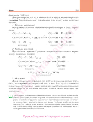 199
Химические свойства
Для триглицеридов, как и для любых сложных эфиров, характерна реакция
гидролиза. Гидролиз происходит под действием воды в присутствии кислот или
щелочей.
1) Гидролиз кислотный
В результате кислотного гидролиза образуются глицерин и смесь жирных
кислот:
H+
⎯ →⎯⎯← ⎯⎯⎯3HOH
COOHR1
COOHR2
COOH
карбоновые кислоты
R3
+ +
2) Гидролиз щелочной
При щелочном гидролизе образуются глицерин и соли насыщенных жирных
кислот, называемые мылами:
⎯→⎯3NaOH+ +
+ 2С17Н35СООNa + C15H31`COONa
cоли жирных кислот
3) Окисление
Жиры при длительном хранении под действием кислорода воздуха, влаги,
света, тепла приобретают неприятный запах и вкус. Этот процесс называется
химическим прогорканием. Неприятный запах и вкус обусловлены появлением
в жирах продуктов их окисления: свободных жирных кислот, альдегидов, гид-
роксикислот.
Триглицериды, содержащие остатки ненасыщенных кислот, способны к полимеризации,
которая происходит в результате разрыва π-связей в кислотных остатках молекул глице-
ридов. Тонкий слой кукурузного, подсолнечного и других масел со временем «высыхает»
на воздухе, образуя эластичную прозрачную пленку, устойчивую к действию внешних
факторов. Это свойство лежит в основе изготовления олифы, лаков, линолеума, кра-
сок. Натуральную олифу изготавливают на основе льняного или конопляного масла с
последующим введением особых добавок.
Жиры
Народная
асвета
Правообладатель Народная асвета
 