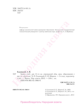 УДК 54(075.3=161.1)
ББК 24я721
Е57
Рецензент:
кафедра органической химии учреждения образования «Белорусский государственный
технологический университет» (доктор химических наук, профессор А. Э. Щербина)
ISBN 978-985-03-1960-9
Ельницкий, А. П.
Е57 Химия : учеб. для 11-го кл. учреждений общ. сред. образования с
рус. яз. обучения / А. П. Ельницкий, Е. И. Шарапа. — 3-е изд., пересмотр.
и доп. — Минск : Нар. асвета, 2013. — 318 с. : ил.
ISBN 978-985-03-1960-9.
УДК 54(075.3=161.1)
ББК 24я721
© Ельницкий А. П., Шарапа Е. И., 2002
© Ельницкий А. П., Шарапа Е. И., 2013, с из-
менениями
© Оформление. УП «Народная асвета», 2013
Народная
асвета
Правообладатель Народная асвета
 
