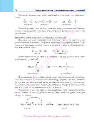 20 Теория химического строения органических соединений
Полярные ковалентные связи характерны, например, для галогенал-
канов:
Br ICH3 CHCH3 Cl 2 CH3 CH2 CH2
+δ
хлорметан бромэтан 1-иодпропан
+δ +δ−δ −δ −δ
Различная электроотрицательность атомов является только одной из многих
причин неравномерного распределения электронной плотности в органических
соединениях.
Химические связи и реакции органических соединений
В реакциях органических соединений происходит разрыв старых химических
связей и образование новых. Например, в случае реакций присоединения брома
к алкенам происходит разрыв π-связи в молекуле алкена и образование двух
новых σ-связей С Вr:
СН2 СН2 + Br2
⎯ →⎯ CH2Br CH2Br
этилен 1,2-дибромэтан
Аналогично происходит разрыв двойной связи альдегидной группы в случае
карбонильных соединений:
уксусный альдегид этиловый спирт
В большинстве случаев образование новых химических связей определяют
электростатические взаимодействия. Например, группы атомов, имеющие
частичный отрицательный заряд (избыток электронов), предпочти-
тельно взаимодействуют с атомами молекул, имеющими частичный по-
ложительный заряд (недостаток электронов).
Рассмотрим в качестве примера взаимодействие галогеналканов с водны-
ми растворами щелочей. В реакции между хлорэтаном и гидроксидом натрия
образуется этанол:
Народная
асвета
Правообладатель Народная асвета
 