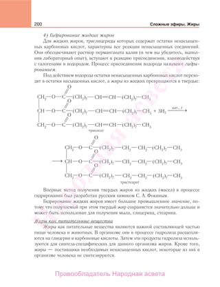200 Сложные эфиры. Жиры
4) Гидрирование жидких жиров
Для жидких жиров, триглицериды которых содержат остатки ненасыщен-
ных карбоновых кислот, характерны все реакции ненасыщенных соединений.
Они обесцвечивают раствор перманганата калия (в чем вы убедитесь, выпол-
нив лабораторный опыт), вступают в реакцию присоединения, взаимодействуя
с галогенами и водородом. Процесс присоединения водорода называют гидри-
рованием.
Под действием водорода остатки ненасыщенных карбоновых кислот перехо-
дят в остатки насыщенных кислот, а жиры из жидких превращаются в твердые:
3H2
триолеат
+
кат., t
⎯ →⎯⎯
⎯→⎯
Впервые метод получения твердых жиров из жидких (масел) в процессе
гидрирования был разработан русским химиком С. А. Фокиным.
Гидрирование жидких жиров имеет большое промышленное значение, по-
тому что получаемый при этом твердый жир сохраняется значительно дольше и
может быть использован для получения мыла, глицерина, стеарина.
Жиры как питательные вещества
Жиры как питательные вещества являются важной составляющей частью
пищи человека и животных. В организме они в процессе гидролиза расщепля-
ются на глицерин и карбоновые кислоты. Затем эти продукты гидролиза исполь-
зуются для синтеза специфических для данного организма жиров. Кроме того,
жиры — поставщики необходимых ненасыщенных кислот, некоторые из них в
организме человека не синтезируются.
Народная
асвета
Правообладатель Народная асвета
 