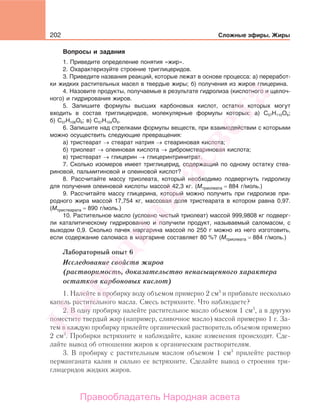 202 Сложные эфиры. Жиры
Вопросы и задания
1. Приведите определение понятия «жир».
2. Охарактеризуйте строение триглицеридов.
3. Приведите названия реакций, которые лежат в основе процесса: а) переработ-
ки жидких растительных масел в твердые жиры; б) получения из жиров глицерина.
4. Назовите продукты, получаемые в результате гидролиза (кислотного и щелоч-
ного) и гидрирования жиров.
5. Запишите формулы высших карбоновых кислот, остатки которых могут
входить в состав триглицеридов, молекулярные формулы которых: а) С57Н110О6;
б) С57Н108О6; в) С57Н104О6.
6. Запишите над стрелками формулы веществ, при взаимодействии с которыми
можно осуществить следующие превращения:
а) тристеарат → стеарат натрия → стеариновая кислота;
б) триолеат → олеиновая кислота → дибромстеариновая кислота;
в) тристеарат → глицерин → глицеринтринитрат.
7. Сколько изомеров имеет триглицерид, содержащий по одному остатку стеа-
риновой, пальмитиновой и олеиновой кислот?
8. Рассчитайте массу триолеата, который необходимо подвергнуть гидролизу
для получения олеиновой кислоты массой 42,3 кг. (Мтриолеата = 884 г/моль.)
9. Рассчитайте массу глицерина, который можно получить при гидролизе при-
родного жира массой 17,754 кг, массовая доля тристеарата в котором равна 0,97.
(Мтристеарата = 890 г/моль.)
10. Растительное масло (условно чистый триолеат) массой 999,9808 кг подверг-
ли каталитическому гидрированию и получили продукт, называемый саломасом, с
выходом 0,9. Сколько пачек маргарина массой по 250 г можно из него изготовить,
если содержание саломаса в маргарине составляет 80 %? (Мтриолеата = 884 г/моль.)
Лабораторный опыт 6
Исследование свойств жиров
(растворимость, доказательство ненасыщенного характера
остатков карбоновых кислот)
1. Налейте в пробирку воду объемом примерно 2 см3
и прибавьте несколько
капель растительного масла. Смесь встряхните. Что наблюдаете?
2. В одну пробирку налейте растительное масло объемом 1 см3
, а в другую
поместите твердый жир (например, сливочное масло) массой примерно 1 г. За-
тем в каждую пробирку прилейте органический растворитель объемом примерно
2 см3
. Пробирки встряхните и наблюдайте, какие изменения происходят. Сде-
лайте вывод об отношении жиров к органическим растворителям.
3. В пробирку с растительным маслом объемом 1 см3
прилейте раствор
перманганата калия и сильно ее встряхните. Сделайте вывод о строении три-
глицеридов жидких жиров.
Народная
асвета
Правообладатель Народная асвета
 