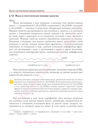 203
§ 43. Мыла и синтетические моющие средства
Мыла
Мыла, растворимые в воде натриевые и калиевые соли высших жирных
кислот — пальмитиновой С15Н31СООН, стеариновой С17Н35СООН, олеиновой
С17Н33СООН — относятся к веществам, обладающим моющими свойствами.
Моющие свойства рассматриваются как способность веществ и их растворов
удалять с отмываемой поверхности тканей, изделий и др. прилипшие части-
цы грязи, жира и переводить их во взвешенное состояние в виде эмульсий и
суспензий. Моющие свойства веществ обусловлены строением их молекул.
Натриевые и калиевые соли высших карбоновых кислот представляют собой
молекулы, в составе которых присутствуют фрагменты с противоположными
свойствами по отношению к воде: длинный алкильный гидрофобный фраг-
мент (не растворимый в воде, а растворимый в жирах и других малополяр-
ных веществах) и ионизируемая группа, сообщающая молекуле гидрофильные
свойства1
:
Такие молекулы характерны для поверхностно-активных веществ (ПАВ),
т. е. веществ, понижающих поверхностное натяжение на границе раздела двух
жидкостей или жидкости и газа.
Дешевые сорта мыла, например хозяйственное мыло, практически полностью состоят из
натриевой соли стеариновой кислоты С17Н35СООNa. В состав различных сортов туалет-
ного мыла, кроме стеарата натрия, входят соли пальмитиновой кислоты (С15Н31СООН)
и соли лауриновой кислоты (С11Н23СООН), которые получают гидролизом сложных
эфиров из плодов масляничной пальмы. В готовом продукте содержатся глицерин (смяг-
чающее вещество), различные наполнители, красители, регуляторы кислотности среды
(лимонная кислота) и др.
При растворении в воде мыла гидрофобная часть молекул натриевых
или калиевых солей высших жирных кислот, обладающих поверхностной ак-
тивностью в отношении неполярной фазы (в данном случае воздуха), вы-
талкиваются из полярной среды (из воды). В этом случае в растворе мыла
1
Термины «гидрофобность» и «гидрофильность» происходят от слов гидро — вода и греч.
phobos — боязнь и phileo — люблю.
Мыла и синтетические моющие средства
Народная
асвета
Правообладатель Народная асвета
 