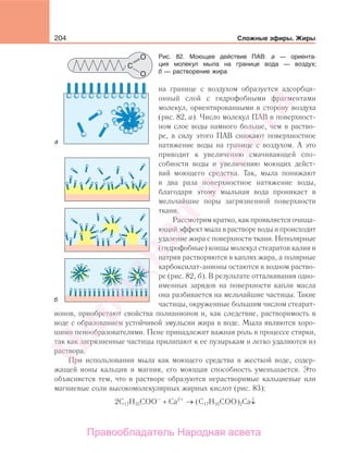 204 Сложные эфиры. Жиры
на границе с воздухом образуется адсорбци-
онный слой с гидрофобными фрагментами
молекул, ориентированными в сторону воздуха
(рис. 82, а). Число молекул ПАВ в поверхност-
ном слое воды намного больше, чем в раство-
ре, в силу этого ПАВ снижают поверхностное
натяжение воды на границе с воздухом. А это
приводит к увеличению смачивающей спо-
собности воды и увеличению моющих дейст-
вий моющего средства. Так, мыла понижают
в два раза поверхностное натяжение воды,
благодаря этому мыльная вода проникает в
мельчайшие поры загрязненной поверхности
ткани.
Рассмотрим кратко, как проявляется очища-
ющий эффект мыла в растворе воды и происходит
удаление жира с поверхности ткани. Неполярные
(гидрофобные) концы молекул стеаратов калия и
натрия растворяются в каплях жира, а полярные
карбоксилат-анионы остаются в водном раство-
ре (рис. 82, б). В результате отталкивания одно-
именных зарядов на поверхности капли масла
она разбивается на мельчайшие частицы. Такие
частицы, окруженные большим числом стеарат-
ионов, приобретают свойства полианионов и, как следствие, растворимость в
воде с образованием устойчивой эмульсии жира в воде. Мыла являются хоро-
шими пенообразователями. Пене принадлежит важная роль в процессе стирки,
так как загрязненные частицы прилипают к ее пузырькам и легко удаляются из
раствора.
При использовании мыла как моющего средства в жесткой воде, содер-
жащей ионы кальция и магния, его моющая способность уменьшается. Это
объясняется тем, что в растворе образуются нерастворимые кальциевые или
магниевые соли высокомолекулярных жирных кислот (рис. 83):
2С17Н35СОО–
+ Ca2+
→ (С17Н35СОО)2Са↓
Рис. 82. Моющее действие ПАВ: а — ориента-
ция молекул мыла на границе вода — воздух;
б — растворение жираНародная
асвета
Правообладатель Народная асвета
 