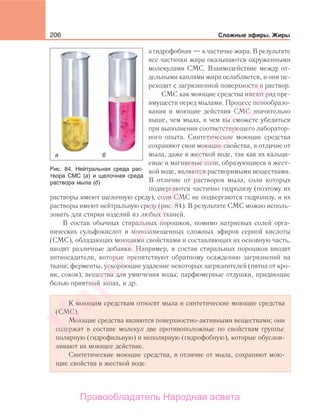 206 Сложные эфиры. Жиры
а гидрофобная — к частичке жира. В результате
все частички жира оказываются окруженными
молекулами СМС. Взаимодействие между от-
дельными каплями жира ослабляется, и они пе-
реходят с загрязненной поверхности в раствор.
СМС как моющие средства имеют ряд пре-
имуществ перед мылами. Процесс пенообразо-
вания и моющие действия СМС значительно
выше, чем мыла, в чем вы сможете убедиться
при выполнении соответствующего лаборатор-
ного опыта. Синтетические моющие средства
сохраняют свои моющие свойства, в отличие от
мыла, даже в жесткой воде, так как их кальци-
евые и магниевые соли, образующиеся в жест-
кой воде, являются растворимыми веществами.
В отличие от растворов мыла, соли которых
подвергаются частично гидролизу (поэтому их
растворы имеют щелочную среду), соли СМС не подвергаются гидролизу, и их
растворы имеют нейтральную среду (рис. 84). В результате СМС можно исполь-
зовать для стирки изделий из любых тканей.
В состав обычных стиральных порошков, помимо натриевых солей орга-
нических сульфокислот и монозамещенных сложных эфиров серной кислоты
(СМС), обладающих моющими свойствами и составляющих их основную часть,
входят различные добавки. Например, в состав стиральных порошков вводят
антиосадители, которые препятствуют обратному осаждению загрязнений на
ткани; ферменты, ускоряющие удаление некоторых загрязнителей (пятна от кро-
ви, соков); вещества для умягчения воды; парфюмерные отдушки, придающие
белью приятный запах, и др.
К моющим средствам относят мыла и синтетические моющие средства
(СМС).
Моющие средства являются поверхностно-активными веществами; они
содержат в составе молекул две противоположные по свойствам группы:
полярную (гидрофильную) и неполярную (гидрофобную), которые обуслов-
ливают их моющее действие.
Синтетические моющие средства, в отличие от мыла, сохраняют мою-
щие свойства в жесткой воде.
Рис. 84. Нейтральная среда рас-
твора СМС (а) и щелочная среда
раствора мыла (б)
Народная
асвета
Правообладатель Народная асвета
 