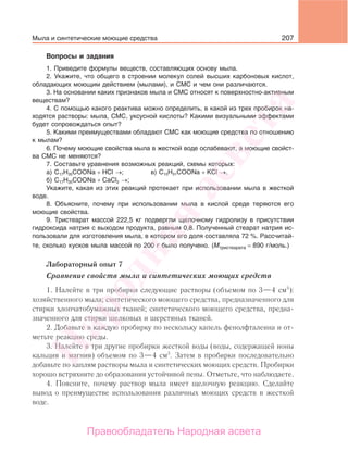 207
Вопросы и задания
1. Приведите формулы веществ, составляющих основу мыла.
2. Укажите, что общего в строении молекул солей высших карбоновых кислот,
обладающих моющим действием (мылами), и СМС и чем они различаются.
3. На основании каких признаков мыла и СМС относят к поверхностно-активным
веществам?
4. С помощью какого реактива можно определить, в какой из трех пробирок на-
ходятся растворы: мыла, СМС, уксусной кислоты? Какими визуальными эффектами
будет сопровождаться опыт?
5. Какими преимуществами обладают СМС как моющие средства по отношению
к мылам?
6. Почему моющие свойства мыла в жесткой воде ослабевают, а моющие свойст-
ва СМС не меняются?
7. Составьте уравнения возможных реакций, схемы которых:
а) С17Н35СООNa + HCl →; в) C15H31COONa + КCl →.
б) С17Н35СООNa + CaCl2 →;
Укажите, какая из этих реакций протекает при использовании мыла в жесткой
воде.
8. Объясните, почему при использовании мыла в кислой среде теряются его
моющие свойства.
9. Тристеарат массой 222,5 кг подвергли щелочному гидролизу в присутствии
гидроксида натрия с выходом продукта, равным 0,8. Полученный стеарат натрия ис-
пользовали для изготовления мыла, в котором его доля составляла 72 %. Рассчитай-
те, сколько кусков мыла массой по 200 г было получено. (Мтристеарата = 890 г/моль.)
Лабораторный опыт 7
Сравнение свойств мыла и синтетических моющих средств
1. Налейте в три пробирки следующие растворы (объемом по 3—4 см3
):
хозяйственного мыла; синтетического моющего средства, предназначенного для
стирки хлопчатобумажных тканей; синтетического моющего средства, предна-
значенного для стирки шелковых и шерстяных тканей.
2. Добавьте в каждую пробирку по нескольку капель фенолфталеина и от-
метьте реакцию среды.
3. Налейте в три другие пробирки жесткой воды (воды, содержащей ионы
кальция и магния) объемом по 3—4 см3
. Затем в пробирки последовательно
добавьте по каплям растворы мыла и синтетических моющих средств. Пробирки
хорошо встряхните до образования устойчивой пены. Отметьте, что наблюдаете.
4. Поясните, почему раствор мыла имеет щелочную реакцию. Сделайте
вывод о преимуществе использования различных моющих средств в жесткой
воде.
Мыла и синтетические моющие средства
Народная
асвета
Правообладатель Народная асвета
 