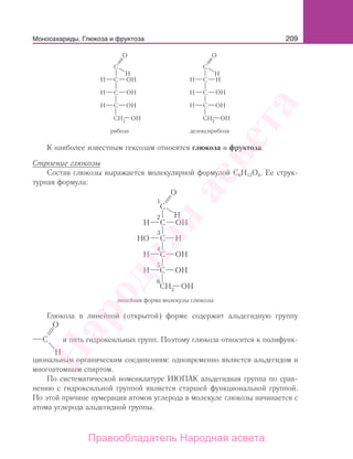 209Моносахариды. Глюкоза и фруктоза
рибоза дезоксирибоза
К наиболее известным гексозам относятся глюкоза и фруктоза.
Строение глюкозы
Состав глюкозы выражается молекулярной формулой С6Н12О6. Ее струк-
турная формула:
линейная форма молекулы глюкозы
1
2
3
4
5
6
Глюкоза в линейной (открытой) форме содержит альдегидную группу
и пять гидроксильных групп. Поэтому глюкоза относится к полифунк-
циональным органическим соединениям: одновременно является альдегидом и
многоатомным спиртом.
По систематической номенклатуре ИЮПАК альдегидная группа по срав-
нению с гидроксильной группой является старшей функциональной группой.
По этой причине нумерация атомов углерода в молекуле глюкозы начинается с
атома углерода альдегидной группы.
Народная
асвета
Правообладатель Народная асвета
 