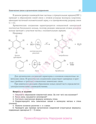 21
В данном примере взаимодействие частицы с отрицательным зарядом (ОН–
)
приводит к образованию новой связи с атомом углерода молекулы хлорэтана,
имеющим частичный положительный заряд, и к одновременному разрыву связи
С Cl.
Ароматические соединения характеризуются повышенной электронной
плотностью бензольного кольца, поэтому реакции замещения атомов водорода
кольца проходят с участием частиц с положительным зарядом.
Например:
бензол бром бромбензол
Для органических соединений характерны в основном ковалентные хи-
мические связи. В органических соединениях существуют одинарные и крат-
ные (двойные и тройные) ковалентные химические связи.
При химических реакциях образование новых связей часто определяется
электростатическими взаимодействиями.
Вопросы и задания
1. Объясните образование ковалентной связи. За счет чего она возникает?
2. Какая связь называется неполярной?
3. Составьте электронную формулу молекулы этана.
4. Охарактеризуйте типы химических связей в молекулах метана и этена
(этилена).
5. Укажите основное различие σ- и π-связи.
6. Приведите два примера органических соединений (структурные формулы),
содержащих одинарные С С-связи.
Химические связи в органических соединениях
Народная
асвета
Правообладатель Народная асвета
 