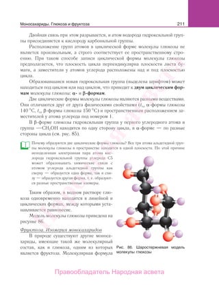 211Моносахариды. Глюкоза и фруктоза
Двойная связь при этом разрывается, и атом водорода гидроксильной груп-
пы присоединяется к кислороду карбонильной группы.
Расположение групп атомов в циклической форме молекулы глюкозы не
является произвольным, а строго соответствует ее пространственному стро-
ению. При таком способе записи циклической формы молекулы глюкозы
предполагается, что плоскость цикла перпендикулярна плоскости листа бу-
маги, а заместители у атомов углерода расположены над и под плоскостью
цикла.
Образовавшаяся новая гидроксильная группа (выделена шрифтом) может
находиться под циклом или над циклом, что приводит к двум циклическим фор-
мам молекулы глюкозы: α- и β-формам.
Две циклические формы молекулы глюкозы являются разными веществами.
Они отличаются друг от друга физическими свойствами (tпл α-формы глюкозы
140 С, tпл β-формы глюкозы 150 С) и пространственным расположением за-
местителей у атома углерода под номером 1.
В β-форме глюкозы гидроксильная группа у первого углеродного атома и
группа СН2ОН находятся по одну сторону цикла, в α-форме — по разные
стороны цикла (см. рис. 85).
Почему образуются две циклические формы глюкозы? Все три атома альдегидной груп-
пы молекулы глюкозы в пространстве находятся в одной плоскости. По этой причине
неподеленная электронная пара атома кис-
лорода гидроксильной группы углерода С5
может образовывать химические связи с
атомом углерода альдегидной группы как
сверху — образуется одна форма, так и сни-
зу — образуется другая форма, т. е. образуют-
ся разные пространственные изомеры.
Таким образом, в водном растворе глю-
коза одновременно находится в линейной и
циклических формах, между которыми уста-
навливается равновесие.
Модель молекулы глюкозы приведена на
рисунке 86.
Фруктоза. Изомерия моносахаридов
В природе существуют другие моноса-
хариды, имеющие такой же молекулярный
состав, как и глюкоза, одним из которых
является фруктоза. Молекулярная формула
Рис. 86. Шаростержневая модель
молекулы глюкозы
Моносахариды. Глюкоза и фруктоза
Народная
асвета
Правообладатель Народная асвета
 