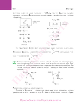 212 Углеводы
фруктозы такая же, как и глюкозы, — С6Н12О6, поэтому фруктоза является
изомером глюкозы. Для сравнения приведены структурные формулы глюкозы
и фруктозы:
глюкоза
альдегидная
группа
фруктоза
кетонная
группа
Из структурных формул двух моносахаридов видно отличие в их строении.
В молекуле фруктозы содержится кетонная группа , а в молекуле глю-
козы — альдегидная .
В отличие от молекулы глюкозы, в цикле которой находится пять атомов углерода,
цикл молекулы фруктозы содержит четыре атома. Строение циклических форм фрук-
тозы (не для запоминания) изображают следующим образом (обратите внимание, что
с целью упрощения символы атомов углерода и связанных с ними атомов водорода
опущены):
Физические свойства моносахаридов
Глюкоза и фруктоза — бесцветные кристаллические вещества, хорошо
растворимые в воде, сладкие на вкус. В свободном состоянии глюкоза и фрук-
Народная
асвета
Правообладатель Народная асвета
 