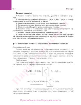 214 Углеводы
Вопросы и задания
1. Назовите известные вам пентозы и гексозы, укажите их нахождение в при-
роде.
2. Распределите предложенные формулы — С6Н12О6, С4Н8О4, С5Н10О5 — в следу-
ющем порядке: а) тетроза; б) пентоза; в) гексоза.
3. Какие функциональные группы входят в состав молекул глюкозы?
4. Составьте структурные формулы двух циклических форм глюкозы.
5. Объясните, как образуются циклические формы глюкозы.
6. Вычислите объем (н. у.) углекислого газа, который образуется при полном сго-
рании глюкозы химическим количеством 2 моль.
7. Назовите глюкозу по систематической номенклатуре ИЮПАК.
8. Рассмотрите с помощью рисунка 85 образование цикла с участием альдегид-
ной группы и гидроксильной группы, связанной с углеродом под номером 4. Опреде-
лите число атомов в образующемся цикле.
§ 45. Химические свойства, получение и применение глюкозы
Химические свойства
Глюкоза является представителем бифункциональных органических со-
единений, содержащих в составе молекул две разные функциональные группы
( СНО и ОН). Глюкоза одновременно является альдегидом и многоатом-
ным спиртом. Химические свойства глюкозы подтверждают наличие в ее моле-
куле и альдегидной группы, и гидроксильных групп.
1) Окисление
При взаимодействии раствора глюкозы даже с таким слабым окислителем,
как бромная вода, образуется глюконовая кислота:
CH2ОН (CHOH)4 + Br2 + H2O →
глюкоза
→ CH2OH (CHOH)4 + 2HBr
глюконовая кислота
При этом происходит обесцвечивание раствора брома, поэтому данную ре-
акцию можно использовать для определения присутствия альдегидной группы
в молекулах глюкозы.
Народная
асвета
Правообладатель Народная асвета
 