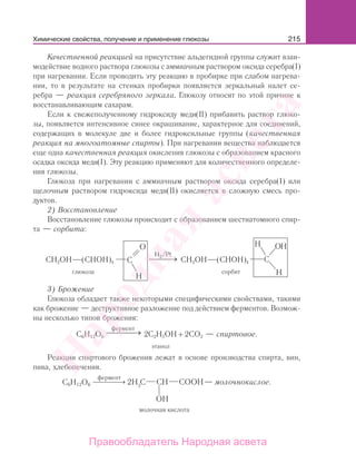 215
Качественной реакцией на присутствие альдегидной группы служит взаи-
модействие водного раствора глюкозы с аммиачным раствором оксида серебра(I)
при нагревании. Если проводить эту реакцию в пробирке при слабом нагрева-
нии, то в результате на стенках пробирки появляется зеркальный налет се-
ребра — реакция серебряного зеркала. Глюкозу относят по этой причине к
восстанавливающим сахарам.
Если к свежеполученному гидроксиду меди(II) прибавить раствор глюко-
зы, появляется интенсивное синее окрашивание, характерное для соединений,
содержащих в молекуле две и более гидроксильные группы (качественная
реакция на многоатомные спирты). При нагревании вещества наблюдается
еще одна качественная реакция окисления глюкозы с образованием красного
осадка оксида меди(I). Эту реакцию применяют для количественного определе-
ния глюкозы.
Глюкоза при нагревании с аммиачным раствором оксида серебра(I) или
щелочным раствором гидроксида меди(II) окисляется в сложную смесь про-
дуктов.
2) Восстановление
Восстановление глюкозы происходит с образованием шестиатомного спир-
та — сорбита:
CH2OН (CНОН)4
H /Pt2
→⎯⎯⎯⎯ CH2OН (CНОН)4
глюкоза сорбит
3) Брожение
Глюкоза обладает также некоторыми специфическими свойствами, такими
как брожение — деструктивное разложение под действием ферментов. Возмож-
ны несколько типов брожения:
C6H12O6
фермент
→⎯⎯⎯⎯ 2C2H5OH + 2CO2 — спиртовое.
этанол
Реакции спиртового брожения лежат в основе производства спирта, вин,
пива, хлебопечения.
фермент
⎯ →⎯⎯⎯⎯C6H12O6 — молочнокислое.
Химические свойства, получение и применение глюкозы
Народная
асвета
Правообладатель Народная асвета
 