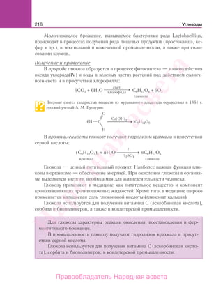 216 Углеводы
Молочнокислое брожение, вызываемое бактериями рода Lactobacillius,
происходит в процессах получения ряда пищевых продуктов (простокваша, ке-
фир и др.), в текстильной и кожевенной промышленности, а также при сило-
совании кормов.
Получение и применение
В природе глюкоза образуется в процессе фотосинтеза — взаимодействия
оксида углерода(IV) и воды в зеленых частях растений под действием солнеч-
ного света и в присутствии хлорофилла:
6CO2 + 6H2O
свет
хлорофилл
⎯ →⎯⎯⎯⎯⎯ C6H12O6 + 6O2
глюкоза
Впервые синтез сахаристых веществ из муравьиного альдегида осуществил в 1861 г.
русский ученый А. М. Бутлеров:
Ca(OH)2
⎯ →⎯⎯⎯⎯ C6H12O6
В промышленности глюкозу получают гидролизом крахмала в присутствии
серной кислоты:
(C6H10O5)n + nH2O
H SO2 4
t
→⎯⎯⎯⎯ nC6H12O6
крахмал глюкоза
Глюкоза — ценный питательный продукт. Наиболее важная функция глю-
козы в организме — обеспечение энергией. При окислении глюкозы в организ-
ме выделяется энергия, необходимая для жизнедеятельности человека.
Глюкозу применяют в медицине как питательное вещество и компонент
кровозаменяющих противошоковых жидкостей. Кроме того, в медицине широко
применяется кальциевая соль глюконовой кислоты (глюконат кальция).
Глюкоза используется для получения витамина С (аскорбиновая кислота),
сорбита и биополимеров, а также в кондитерской промышленности.
Для глюкозы характерны реакции окисления, восстановления и фер-
ментативного брожения.
В промышленности глюкозу получают гидролизом крахмала в присут-
ствии серной кислоты.
Глюкоза используется для получения витамина С (аскорбиновая кисло-
та), сорбита и биополимеров, в кондитерской промышленности.
Народная
асвета
Правообладатель Народная асвета
 