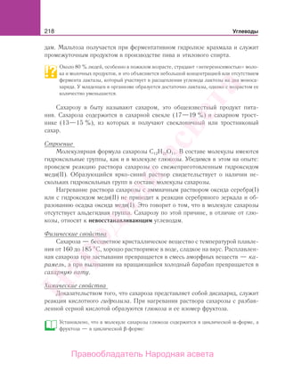 218 Углеводы
дам. Мальтоза получается при ферментативном гидролизе крахмала и служит
промежуточным продуктом в производстве пива и этилового спирта.
Около 80 % людей, особенно в пожилом возрасте, страдают «непереносимостью» моло-
ка и молочных продуктов, и это объясняется небольшой концентрацией или отсутствием
фермента лактазы, который участвует в расщеплении углевода лактозы на два моноса-
харида. У младенцев в организме образуется достаточно лактазы, однако с возрастом ее
количество уменьшается.
Сахарозу в быту называют сахаром, это общеизвестный продукт пита-
ния. Сахароза содержится в сахарной свекле (17—19 %) и сахарном трост-
нике (13—15 %), из которых и получают свекловичный или тростниковый
сахар.
Строение
Молекулярная формула сахарозы С12Н22О11. В составе молекулы имеются
гидроксильные группы, как и в молекуле глюкозы. Убедимся в этом на опыте:
проведем реакцию раствора сахарозы со свежеприготовленным гидроксидом
меди(II). Образующийся ярко-синий раствор свидетельствует о наличии не-
скольких гидроксильных групп в составе молекулы сахарозы.
Нагревание раствора сахарозы с аммиачным раствором оксида серебра(I)
или с гидроксидом меди(II) не приводит к реакции серебряного зеркала и об-
разованию осадка оксида меди(I). Это говорит о том, что в молекуле сахарозы
отсутствует альдегидная группа. Сахарозу по этой причине, в отличие от глю-
козы, относят к невосстанавливающим углеводам.
Физические свойства
Сахароза — бесцветное кристаллическое вещество с температурой плавле-
ния от 160 до 185 С, хорошо растворимое в воде, сладкое на вкус. Расплавлен-
ная сахароза при застывании превращается в смесь аморфных веществ — ка-
рамель, а при выливании на вращающийся холодный барабан превращается в
сахарную вату.
Химические свойства
Доказательством того, что сахароза представляет собой дисахарид, служит
реакция кислотного гидролиза. При нагревании раствора сахарозы с разбав-
ленной серной кислотой образуются глюкоза и ее изомер фруктоза.
Установлено, что в молекуле сахарозы глюкоза содержится в циклической α-форме, а
фруктоза — в циклической β-форме:
Народная
асвета
Правообладатель Народная асвета
 