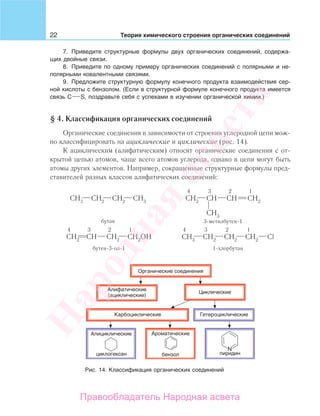 22 Теория химического строения органических соединений
7. Приведите структурные формулы двух органических соединений, содержа-
щих двойные связи.
8. Приведите по одному примеру органических соединений с полярными и не-
полярными ковалентными связями.
9. Предложите структурную формулу конечного продукта взаимодействия сер-
ной кислоты с бензолом. (Если в структурной формуле конечного продукта имеется
связь C S, поздравьте себя с успехами в изучении органической химии.)
§ 4. Классификация органических соединений
Органические соединения в зависимости от строения углеродной цепи мож-
но классифицировать на ациклические и циклические (рис. 14).
К ациклическим (алифатическим) относят органические соединения с от-
крытой цепью атомов, чаще всего атомов углерода, однако в цепи могут быть
атомы других элементов. Например, сокращенные структурные формулы пред-
ставителей разных классов алифатических соединений:
4 3 2 1
3-метилбутен-1бутан
4 3 2 1
бутен-3-ол-1
4 3 2 1
1-хлорбутан
Рис. 14. Классификация органических соединений
Народная
асвета
Правообладатель Народная асвета
 