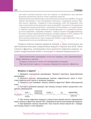 220 Углеводы
ции водой в раствор переходит почти вся сахароза, но одновременно туда переходят
различные органические кислоты, белки и красящие вещества.
Полученный раствор обрабатывают известковым молоком (раствор Са(ОН)2). Сахароза
образует растворимые в воде молекулярные комплексы с гидроксидом кальция. При-
меси кислого характера осаждаются в виде кальциевых солей. На следующем этапе
через полученный раствор пропускают оксид углерода(IV), в результате чего комплексы
с гидроксидом кальция разлагаются с выделением чистой сахарозы, а в осадок выпада-
ет карбонат кальция. Осадок карбоната кальция фильтруют и из оставшегося раство-
ра после упаривания в вакуумных аппаратах сахарозу отделяют центрифугированием.
В остатке получают бурый раствор (мелассу), который содержит до 50 % сахарозы. Из
мелассы дополнительно извлекают до 70 % содержащейся в ней сахарозы.
Для получения сахара белого цвета сахарозу растворяют в воде и фильтруют через ак-
тивированный уголь или ионообменные смолы.
Сахароза является важным продуктом питания, а также используется для
приготовления некоторых лекарственных веществ и сиропов для детей. Смесь
глюкозы и фруктозы, получающаяся после кислотного гидролиза сахарозы, на-
зывают искусственным медом и используют в пищевой промышленности.
Представителями дисахаридов являются сахароза, или обыкновенный
сахар, мальтоза и лактоза.
Сахароза относится к невосстанавливающим углеводам.
При кислотном гидролизе сахарозы образуются глюкоза и фруктоза.
Вопросы и задания
1. Приведите определение дисахаридов. Назовите некоторых представителей
дисахаридов.
2. Запишите реакции, доказывающие наличие гидроксильных групп и отсут-
ствие карбонильной группы в молекуле сахарозы.
3. Гомологом или изомером глюкозы является фруктоза? Дайте обоснованный
ответ.
4. Составьте уравнения реакций, при помощи которых можно осуществить сле-
дующие превращения:
⎯ →⎯⎯⎯ ⎯ →⎯⎯⎯ ⎯ →⎯⎯⎯ ⎯ →⎯⎯⎯ ⎯ →⎯⎯⎯
H2O, t Cl2
спиртовое
брожение NaOH/HOH
избыток
C12H22O11 ... ... ... ... ...
H2SO4
H2SO4, t
5. При полном гидролизе сахарозы в присутствии серной кислоты образовалась
смесь глюкозы и фруктозы массой 190 г. Определите массу использованной сахарозы.
6. При брожении глюкозы массой 80 г был получен этанол массой 32 г. Опреде-
лите выход спирта в этом процессе.
Народная
асвета
Правообладатель Народная асвета
 