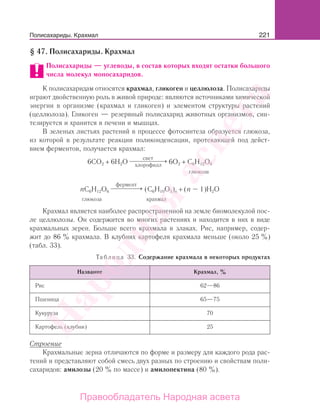 221
§ 47. Полисахариды. Крахмал
Полисахариды — углеводы, в состав которых входят остатки большого
числа молекул моносахаридов.
К полисахаридам относятся крахмал, гликоген и целлюлоза. Полисахариды
играют двойственную роль в живой природе: являются источниками химической
энергии в организме (крахмал и гликоген) и элементом структуры растений
(целлюлоза). Гликоген — резервный полисахарид животных организмов, син-
тезируется и хранится в печени и мышцах.
В зеленых листьях растений в процессе фотосинтеза образуется глюкоза,
из которой в результате реакции поликонденсации, протекающей под дейст-
вием ферментов, получается крахмал:
6CO2 + 6H2O
свет
хлорофилл
⎯ →⎯⎯⎯⎯⎯ 6O2 + C6H12O6
глюкоза
nC6H12O6
фермент
⎯ →⎯⎯⎯⎯ (C6H10O5)n + (n – 1)H2O
глюкоза крахмал
Крахмал является наиболее распространенной на земле биомолекулой пос-
ле целлюлозы. Он содержится во многих растениях и находится в них в виде
крахмальных зерен. Больше всего крахмала в злаках. Рис, например, содер-
жит до 86 % крахмала. В клубнях картофеля крахмала меньше (около 25 %)
(табл. 33).
Таблица 33. Содержание крахмала в некоторых продуктах
Название Крахмал, %
Рис 62—86
Пшеница 65—75
Кукуруза 70
Картофель (клубни) 25
Строение
Крахмальные зерна отличаются по форме и размеру для каждого рода рас-
тений и представляют собой смесь двух разных по строению и свойствам поли-
сахаридов: амилозы (20 % по массе) и амилопектина (80 %).
Полисахариды. Крахмал
Народная
асвета
Правообладатель Народная асвета
 