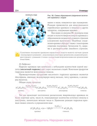 224 Углеводы
вании и вновь появляется при охлаждении.
Реакция применяется для качественного
определения крахмала в пищевых и других
продуктах, содержащих крахмал.
Как видно из рисунка 90, молекулы иода
входят в полости макромолекулы крахмала с
образованиемсоединенийсложногостроения
(соединения включения). Подобные соеди-
нения крахмал образует также с некоторыми
спиртами (например, бутанолом-1), жира-
ми и растворителями линейного строения.
Селективное поглощение крахмалом определенных веществ является частным случаем
«молекулярного узнавания», когда молекулы некоторых органических соединений реаги-
руют (процесс «узнавания») только с конкретными неорганическими или органическими
веществами.
2) Гидролиз
Гидролиз крахмала при кипячении с небольшим количеством серной кис-
лоты (кислотный гидролиз) идет через несколько стадий. Конечным продуктом
гидролиза является моносахарид глюкоза.
Промежуточными продуктами кислотного гидролиза крахмала являются
декстрины, имеющие молекулярную массу меньше, чем у крахмала, и дисаха-
рид мальтоза.
Общая схема процесса:
⎯ →⎯⎯⎯⎯
H2SO4/H2O/t
⎯ →⎯⎯⎯⎯
H2SO4/H2O/t
⎯ →⎯⎯⎯⎯
H2SO4/H2O/t
крахмал декстрины дисахариды глюкоза
(C6H10O5)n (C6H10O5)m xC12H22O11 nC6H12O6
Так как происходит постепенное расщепление макромолекул крахмала на
более короткие цепи, число m, показывающее количество остатков глюкозы в
декстринах, значительно меньше числа n. Уравнение реакции гидролиза крах-
мала можно описать в упрощенном виде:
(C6H10O5)n + (n − 1)H2O
H2SO4, t
→⎯⎯⎯⎯ nC6H12O6
крахмал глюкоза
Рис. 90. Схема образования соединения включе-
ния крахмала с иодом
Народная
асвета
Правообладатель Народная асвета
 