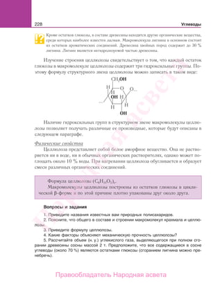 228 Углеводы
Кроме остатков глюкозы, в составе древесины находятся другие органические вещества,
среди которых наиболее известен лигнин. Макромолекула лигнина в основном состоит
из остатков ароматических соединений. Древесина хвойных пород содержит до 30 %
лигнина. Лигнин является негидролизуемой частью древесины.
Изучение строения целлюлозы свидетельствует о том, что каждый остаток
глюкозы в макромолекуле целлюлозы содержит три гидроксильные группы. По-
этому формулу структурного звена целлюлозы можно записать в таком виде:
...
...
ОH
ОH
ОH
Наличие гидроксильных групп в структурном звене макромолекулы целлю-
лозы позволяет получать различные ее производные, которые будут описаны в
следующем параграфе.
Физические свойства
Целлюлоза представляет собой белое аморфное вещество. Она не раство-
ряется ни в воде, ни в обычных органических растворителях, однако может по-
глощать около 10 % воды. При нагревании целлюлоза обугливается и образует
смеси различных органических соединений.
Формула целлюлозы (С6Н10О5)n.
Макромолекулы целлюлозы построены из остатков глюкозы в цикли-
ческой β-форме и по этой причине плотно упакованы друг около друга.
Вопросы и задания
1. Приведите названия известных вам природных полисахаридов.
2. Поясните, что общего в составе и строении макромолекул крахмала и целлю-
лозы.
3. Приведите формулу целлюлозы.
4. Какие факторы объясняют механическую прочность целлюлозы?
5. Рассчитайте объем (н. у.) углекислого газа, выделяющегося при полном сго-
рании древесины сосны массой 2 т. Предположите, что все содержащиеся в сосне
углеводы (около 70 %) являются остатками глюкозы (сгоранием лигнина можно пре-
небречь).
Народная
асвета
Правообладатель Народная асвета
 