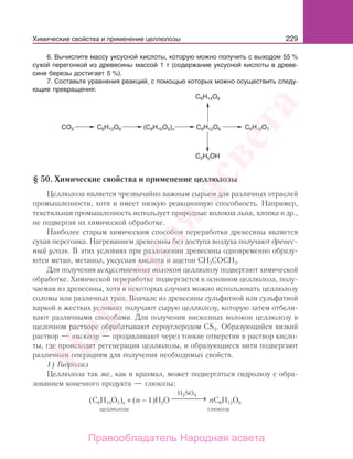 229
6. Вычислите массу уксусной кислоты, которую можно получить с выходом 55 %
сухой перегонкой из древесины массой 1 т (содержание уксусной кислоты в древе-
сине березы достигает 5 %).
7. Составьте уравнения реакций, с помощью которых можно осуществить следу-
ющие превращения:
СО2 С6H12O6 С6H12O6
С2H5OH
С6H14O6
С6H12O7(С6H10O5)n
§ 50. Химические свойства и применение целлюлозы
Целлюлоза является чрезвычайно важным сырьем для различных отраслей
промышленности, хотя и имеет низкую реакционную способность. Например,
текстильная промышленность использует природные волокна льна, хлопка и др.,
не подвергая их химической обработке.
Наиболее старым химическим способом переработки древесины является
сухая перегонка. Нагреванием древесины без доступа воздуха получают древес-
ный уголь. В этих условиях при разложении древесины одновременно образу-
ются метан, метанол, уксусная кислота и ацетон СН3СОСН3.
Для получения искусственных волокон целлюлозу подвергают химической
обработке. Химической переработке подвергается в основном целлюлоза, полу-
чаемая из древесины, хотя в некоторых случаях можно использовать целлюлозу
соломы или различных трав. Вначале из древесины сульфитной или сульфатной
варкой в жестких условиях получают сырую целлюлозу, которую затем отбели-
вают различными способами. Для получения вискозных волокон целлюлозу в
щелочном растворе обрабатывают сероуглеродом CS2. Образующийся вязкий
раствор — вискозу — продавливают через тонкие отверстия в раствор кисло-
ты, где происходит регенерация целлюлозы, и образующиеся нити подвергают
различным операциям для получения необходимых свойств.
1) Гидролиз
Целлюлоза так же, как и крахмал, может подвергаться гидролизу с обра-
зованием конечного продукта — глюкозы:
(C6H10O5)n + (n − 1)H2O
H SO2 4
→⎯⎯⎯⎯ nC6H12O6
целлюлоза глюкоза
Химические свойства и применение целлюлозы
Народная
асвета
Правообладатель Народная асвета
 
