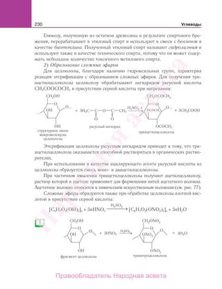 230 Углеводы
Глюкозу, полученную из остатков древесины в результате спиртового бро-
жения, перерабатывают в этиловый спирт и используют в смеси с бензином в
качестве биотоплива. Полученный этиловый спирт называют гидролизным и
используют также в качестве технического спирта, потому что он может содер-
жать небольшое количество токсичного метилового спирта.
2) Образование сложных эфиров
Для целлюлозы, благодаря наличию гидроксильных групп, характерна
реакция этерификации с образованием сложных эфиров. Для получения три-
ацетилцеллюлозы целлюлозу обрабатывают ангидридом уксусной кислоты
СН3СООСОСН3 в присутствии серной кислоты при нагревании:
H2SO4, t
...
...
......
Этерификация целлюлозы уксусным ангидридом приводит к тому, что три-
ацетилцеллюлоза оказывается способной растворяться в органических раство-
рителях.
При использовании в качестве ацилирующего агента уксусной кислоты из
целлюлозы образуется смесь моно- и диацетилцеллюлозы.
При частичном омылении триацетилцеллюлозы получают ацетилцеллюлозу,
раствор которой в ацетоне применяют для формования нитей ацетатного волокна.
Ацетатное волокно относится к химическим искусственным волокнам (см. рис. 77).
Сложные эфиры образуются также при обработке целлюлозы азотной кис-
лотой в присутствии серной кислоты:
[C6H7O2(OH)3]n + 3nHNO3
H SO2 4
→⎯⎯⎯⎯ [C6H7O2(ONO2)3]n + 3nH2O
Народная
асвета
Правообладатель Народная асвета
 