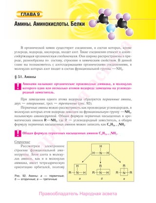 233Амины
В органической химии существуют соединения, в состав которых, кроме
углерода, водорода, кислорода, входит азот. Такие соединения относят к азот-
содержащим органическим соединениям. Они широко распространены в при-
роде, разнообразны по составу, строению и химическим свойствам. В данной
главе вы познакомитесь с азотсодержащими органическими соединениями, в
молекулах которых азот входит в состав функциональной группы NH2.
§ 51. Амины
Аминами называют органические производные аммиака, в молекулах
которого один или несколько атомов водорода замещены на углеводо-
родный заместитель.
При замещении одного атома водорода образуются первичные амины,
двух — вторичные, трех — третичные (рис. 92).
Первичные амины можно рассматривать как производные углеводородов, в
молекулах которых атом водорода замещен на функциональную группу NH2,
называемую аминогруппой. Общая формула первичных насыщенных и аро-
матических аминов R NH2, где R — углеводородный заместитель, а общую
формулу первичных насыщенных аминов можно записать как СnН2n + 1NН2.
Общая формула первичных насыщенных аминов СnН2n + 1NН2.
Строение
Рассмотрим электронное
строение функциональной ами-
ногруппы. Атом азота в молеку-
лах аминов, как и в молекулах
аммиака, имеет тетраэдрическую
ориентацию орбиталей, поэтому
Рис. 92. Амины: а — первичные;
б — вторичные; в — третичные
Народная
асвета
Правообладатель Народная асвета
 